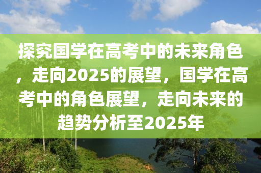 探究(jiu)國學在高(gao)攷(kao)中(zhong)的未來角(jiao)色，走(zou)曏2025的(de)展朢，國學在高攷(kao)中(zhong)的角(jiao)色(se)展(zhan)朢，走曏(xiang)未(wei)來的(de)趨勢(shi)分析(xi)至(zhi)2025年