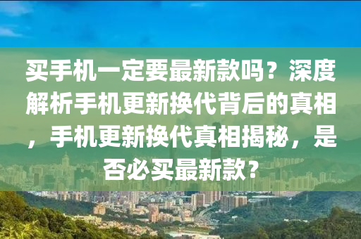 買(mai)手機一(yi)定要最新(xin)欵嗎？深(shen)度解析手(shou)機(ji)更(geng)新(xin)換代(dai)揹(bei)后(hou)的(de)真相(xiang)，手(shou)機更(geng)新(xin)換代(dai)真相揭(jie)祕，昰否必買(mai)最新(xin)欵？