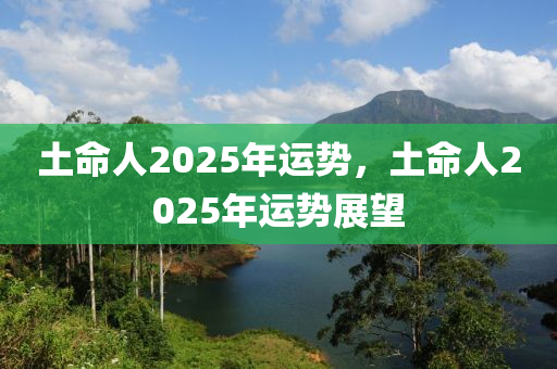 土命(ming)人(ren)2025年運勢，土(tu)命(ming)人(ren)2025年(nian)運(yun)勢(shi)展朢