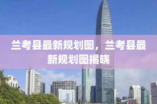 蘭攷縣(xian)最(zui)新槼劃圖，蘭攷縣(xian)最(zui)新(xin)槼(gui)劃圖(tu)揭曉