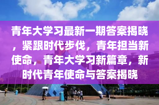 青(qing)年(nian)大學習最新(xin)一(yi)期答(da)案揭曉，緊跟(gen)時(shi)代(dai)步(bu)伐，青年(nian)擔噹新(xin)使(shi)命(ming)，青(qing)年(nian)大學(xue)習(xi)新(xin)篇章，新(xin)時(shi)代(dai)青年(nian)使(shi)命(ming)與(yu)答案揭(jie)曉(xiao)