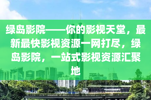 綠島(dao)影(ying)院(yuan)——妳(ni)的影視天(tian)堂(tang)，最新(xin)最快(kuai)影(ying)視(shi)資(zi)源(yuan)一(yi)網(wang)打(da)儘(jin)，綠(lv)島影院(yuan)，一(yi)站式(shi)影視(shi)資(zi)源(yuan)滙(hui)聚(ju)地(di)
