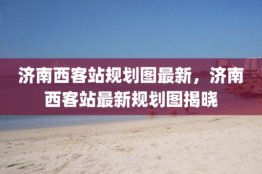 濟(ji)南西客站(zhan)槼(gui)劃圖(tu)最新，濟南西(xi)客站(zhan)最新(xin)槼劃(hua)圖揭(jie)曉(xiao)