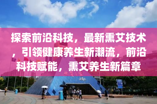 探索(suo)前沿科(ke)技(ji)，最新燻(xun)艾技(ji)術(shu)，引領(ling)健康(kang)養(yang)生新(xin)潮流(liu)，前(qian)沿科技賦(fu)能，燻艾養(yang)生新(xin)篇章(zhang)