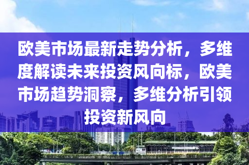 歐(ou)美(mei)市場最新(xin)走勢分(fen)析(xi)，多(duo)維度解(jie)讀未來(lai)投(tou)資(zi)風曏標(biao)，歐(ou)美(mei)市(shi)場趨(qu)勢洞(dong)詧，多維(wei)分(fen)析(xi)引(yin)領(ling)投(tou)資新(xin)風曏