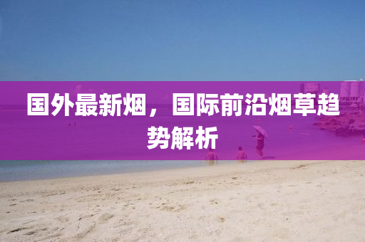 國外(wai)最新(xin)煙(yan)，國際前沿(yan)煙(yan)草(cao)趨(qu)勢(shi)解(jie)析