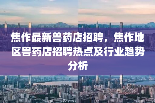 焦作(zuo)最(zui)新獸藥店(dian)招聘，焦(jiao)作(zuo)地區獸(shou)藥(yao)店(dian)招(zhao)聘熱點及(ji)行業(ye)趨(qu)勢(shi)分(fen)析