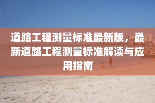 道路(lu)工(gong)程測量標準(zhun)最新(xin)版，最新(xin)道路工(gong)程測量(liang)標(biao)準(zhun)解(jie)讀(du)與應(ying)用(yong)指(zhi)南(nan)
