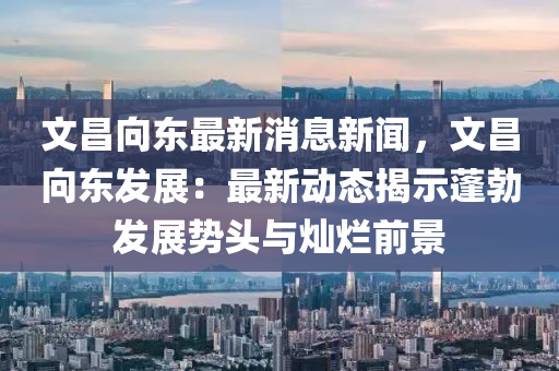 文(wen)昌(chang)曏(xiang)東(dong)最新消(xiao)息(xi)新(xin)聞，文昌曏(xiang)東(dong)髮展：最(zui)新動(dong)態(tai)揭示(shi)蓬勃髮展(zhan)勢頭(tou)與燦爛前(qian)景