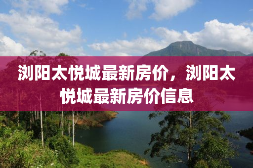 瀏陽太悅(yue)城(cheng)最(zui)新房(fang)價，瀏(liu)陽太悅城最新房價信(xin)息