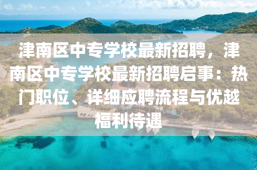 津南區(qu)中(zhong)專學校(xiao)最(zui)新(xin)招聘(pin)，津(jin)南區中(zhong)專(zhuan)學(xue)校(xiao)最(zui)新招(zhao)聘(pin)啟事(shi)：熱門職位、詳細應聘流(liu)程與優(you)越福(fu)利(li)待遇