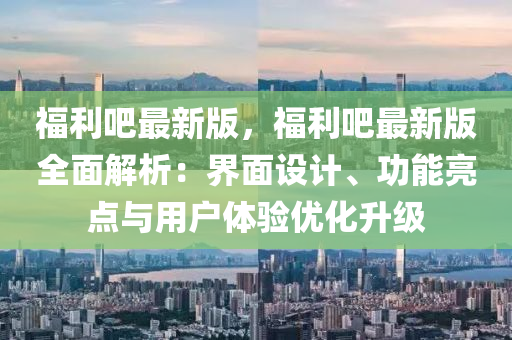 福利(li)吧最新版，福(fu)利吧(ba)最(zui)新版(ban)全麵(mian)解(jie)析：界麵(mian)設計(ji)、功能(neng)亮(liang)點(dian)與用戶(hu)體(ti)驗(yan)優化陞級