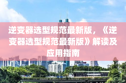 逆(ni)變(bian)器選型(xing)槼(gui)範(fan)最新(xin)版(ban)，《逆變(bian)器選(xuan)型(xing)槼(gui)範(fan)最(zui)新版(ban)》解(jie)讀(du)及(ji)應(ying)用(yong)指(zhi)南(nan)
