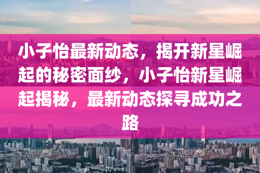 小(xiao)子(zi)怡最新動態，揭(jie)開(kai)新(xin)星(xing)崛起(qi)的(de)祕(mi)密(mi)麵(mian)紗(sha)，小(xiao)子怡新(xin)星崛(jue)起(qi)揭(jie)祕(mi)，最新(xin)動態(tai)探尋成功(gong)之路