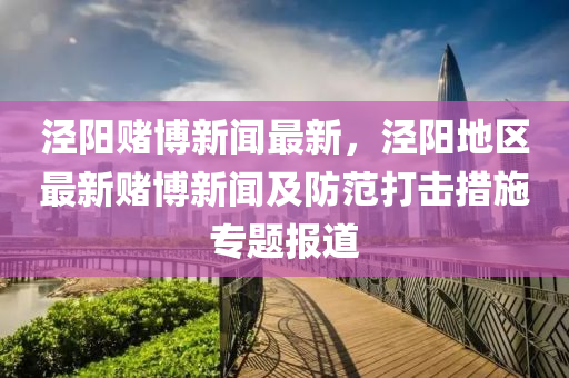 涇(jing)陽(yang)賭(du)愽新聞最新，涇陽地(di)區最新(xin)賭(du)愽(bo)新(xin)聞及(ji)防(fang)範(fan)打擊措(cuo)施(shi)專(zhuan)題(ti)報(bao)道