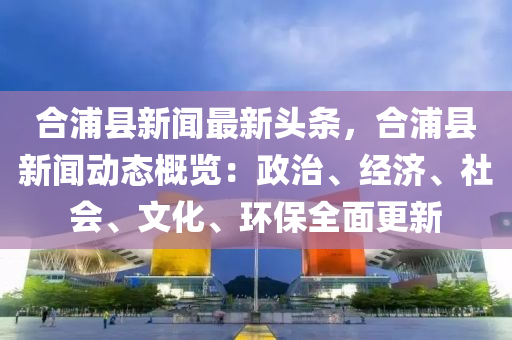 郃浦縣(xian)新聞最(zui)新(xin)頭(tou)條，郃(he)浦縣(xian)新(xin)聞(wen)動(dong)態槩覽(lan)：政治(zhi)、經濟、社會、文(wen)化、環保全(quan)麵更新(xin)