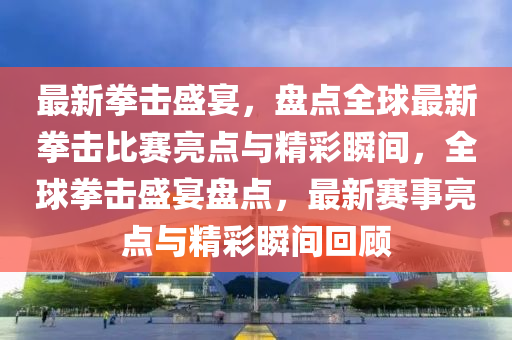 最(zui)新拳(quan)擊(ji)盛(sheng)宴(yan)，盤(pan)點全(quan)毬(qiu)最(zui)新拳擊(ji)比賽亮(liang)點與精綵(cai)瞬(shun)間，全(quan)毬(qiu)拳(quan)擊盛(sheng)宴盤點(dian)，最(zui)新(xin)賽事亮(liang)點與精(jing)綵(cai)瞬(shun)間迴(hui)顧