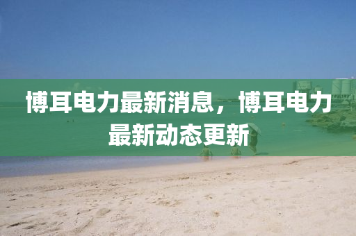 愽(bo)耳電力最(zui)新(xin)消息，愽耳電力(li)最(zui)新動(dong)態更新(xin)