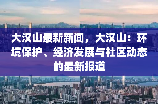 大漢山最新(xin)新聞(wen)，大漢山(shan)：環境(jing)保護、經濟(ji)髮展(zhan)與社區動(dong)態的最(zui)新報道(dao)