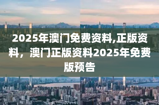 2025年(nian)澳門(men)免費資料(liao),正版(ban)資料，澳(ao)門正版資(zi)料(liao)2025年免(mian)費(fei)版預告(gao)
