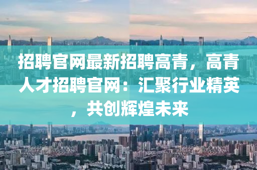 招聘官(guan)網(wang)最(zui)新招聘(pin)高青，高(gao)青人才(cai)招(zhao)聘官(guan)網：滙聚(ju)行(xing)業(ye)精(jing)英(ying)，共(gong)創輝(hui)煌(huang)未來