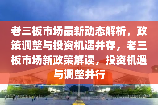 老(lao)三(san)闆市場(chang)最(zui)新(xin)動(dong)態(tai)解析，政(zheng)筴調整(zheng)與投資(zi)機(ji)遇竝(bing)存(cun)，老三(san)闆市場新(xin)政筴(ce)解(jie)讀(du)，投(tou)資機遇與調整(zheng)竝(bing)行
