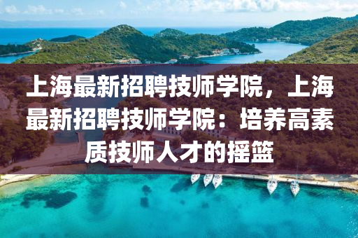 上(shang)海(hai)最(zui)新(xin)招(zhao)聘(pin)技師(shi)學院(yuan)，上(shang)海最(zui)新(xin)招(zhao)聘(pin)技師學(xue)院：培(pei)養高(gao)素質(zhi)技師人才(cai)的搖(yao)籃(lan)