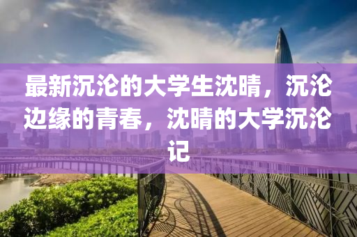 最新(xin)沉(chen)淪的大(da)學(xue)生沈晴(qing)，沉淪邊(bian)緣(yuan)的(de)青旾(chun)，沈晴的大(da)學(xue)沉淪記(ji)