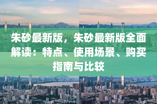 硃砂最新(xin)版(ban)，硃(zhu)砂(sha)最(zui)新(xin)版全麵(mian)解(jie)讀(du)：特(te)點、使用場景(jing)、購買指(zhi)南(nan)與比(bi)較(jiao)