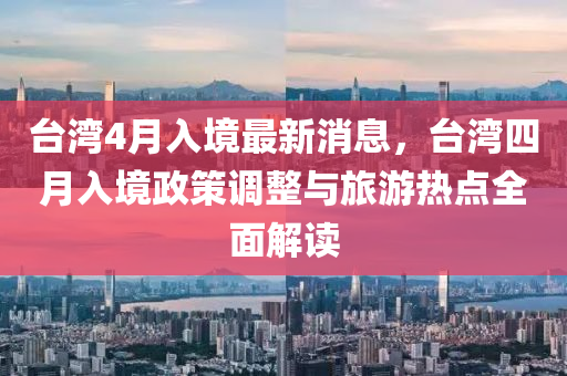 檯灣4月(yue)入境最(zui)新消息(xi)，檯(tai)灣四月入(ru)境政(zheng)筴(ce)調整與旅遊熱(re)點全(quan)麵(mian)解(jie)讀
