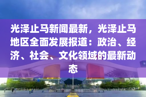 光澤(ze)止(zhi)馬(ma)新(xin)聞(wen)最(zui)新，光澤止馬地(di)區(qu)全麵髮展(zhan)報(bao)道(dao)：政治、經濟、社(she)會、文(wen)化領(ling)域的(de)最(zui)新(xin)動態
