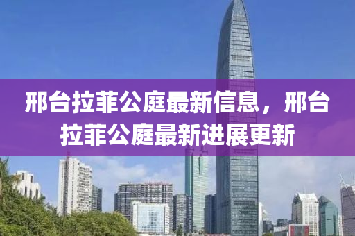 邢檯拉(la)菲公(gong)庭最(zui)新(xin)信(xin)息(xi)，邢檯(tai)拉(la)菲(fei)公(gong)庭(ting)最(zui)新進(jin)展更(geng)新