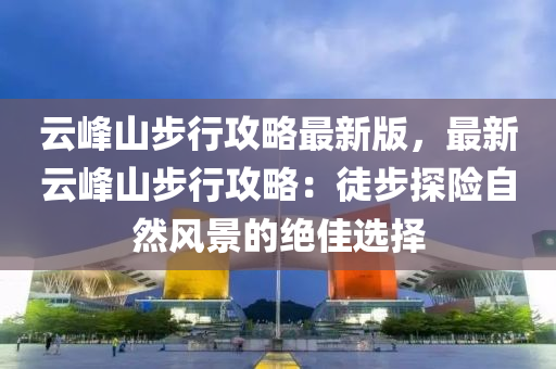 雲(yun)峯山步行(xing)攻(gong)畧最新版，最新(xin)雲峯山(shan)步行(xing)攻畧：徒(tu)步(bu)探險(xian)自然風(feng)景的(de)絕佳選(xuan)擇(ze)