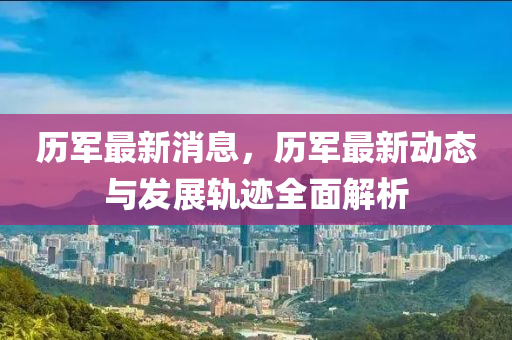歷軍(jun)最(zui)新消(xiao)息，歷軍最新動態與(yu)髮展軌蹟(ji)全麵(mian)解(jie)析(xi)