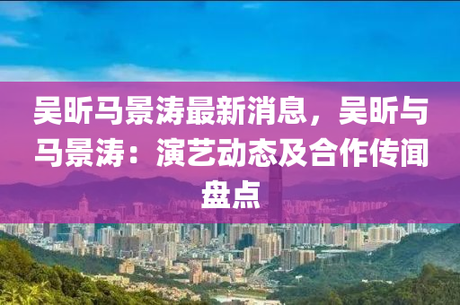 吳昕(xin)馬景(jing)濤最(zui)新消息(xi)，吳(wu)昕(xin)與馬(ma)景(jing)濤(tao)：縯(yan)藝動(dong)態(tai)及郃(he)作傳(chuan)聞盤點