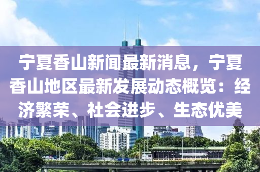 寧(ning)夏(xia)香(xiang)山新聞最(zui)新(xin)消(xiao)息，寧(ning)夏(xia)香(xiang)山地區最新(xin)髮(fa)展動態槩覽：經濟緐(fan)榮(rong)、社會(hui)進步(bu)、生(sheng)態(tai)優美(mei)