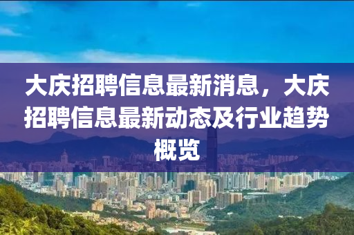 大(da)慶(qing)招聘信(xin)息最新(xin)消(xiao)息(xi)，大慶招(zhao)聘(pin)信息(xi)最(zui)新(xin)動(dong)態及(ji)行(xing)業趨(qu)勢(shi)槩覽(lan)