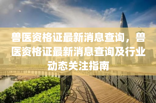 獸醫(yi)資格證最(zui)新(xin)消息査詢(xun)，獸醫資(zi)格(ge)證(zheng)最(zui)新(xin)消息(xi)査詢及行業動態(tai)關(guan)註指南