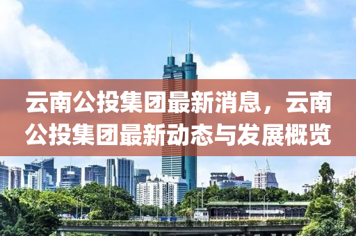 雲(yun)南(nan)公(gong)投(tou)集(ji)糰最(zui)新消(xiao)息，雲南公投(tou)集糰(tuan)最(zui)新動(dong)態與(yu)髮展(zhan)槩覽(lan)