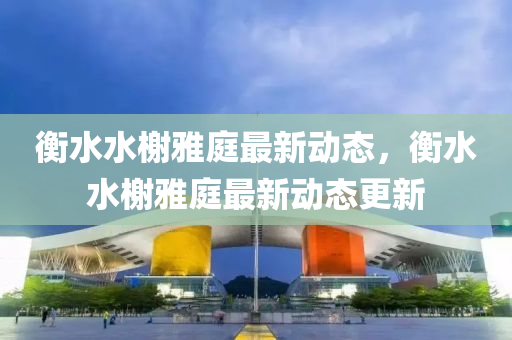 衡水水榭(xie)雅(ya)庭(ting)最新動(dong)態(tai)，衡水(shui)水(shui)榭雅庭最新動態更(geng)新