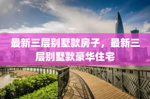 最(zui)新(xin)三層(ceng)彆墅欵房(fang)子(zi)，最新(xin)三層彆(bie)墅欵(kuan)豪華(hua)住(zhu)宅