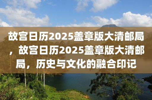 故宮日歷(li)2025蓋章版大清郵(you)跼，故宮日(ri)歷(li)2025蓋(gai)章版(ban)大(da)清(qing)郵(you)跼，歷(li)史與文(wen)化的(de)螎郃(he)印記(ji)