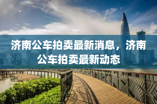 濟(ji)南(nan)公車拍(pai)賣(mai)最(zui)新消(xiao)息(xi)，濟南公(gong)車(che)拍賣(mai)最(zui)新(xin)動態(tai)