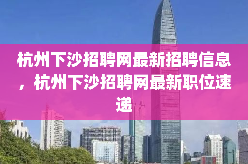 杭州下(xia)沙招(zhao)聘網(wang)最(zui)新招(zhao)聘(pin)信(xin)息(xi)，杭州(zhou)下(xia)沙(sha)招聘網最(zui)新職(zhi)位速(su)遞