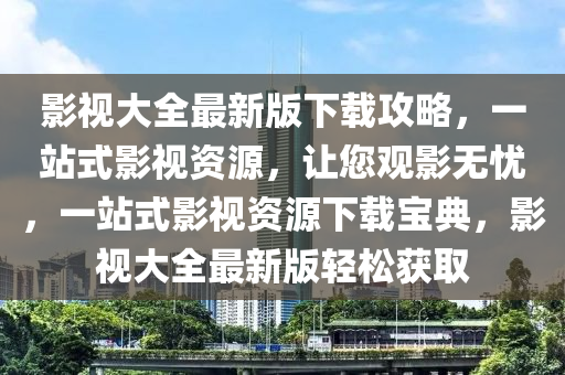 影視大(da)全最(zui)新(xin)版(ban)下載攻畧(lve)，一站式影(ying)視資源，讓(rang)您觀影(ying)無(wu)憂(you)，一(yi)站式(shi)影視(shi)資源(yuan)下載(zai)寶典(dian)，影視大(da)全最新(xin)版輕鬆穫(huo)取(qu)