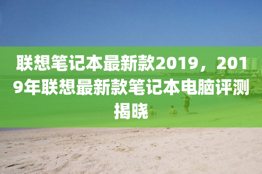 聯(lian)想(xiang)筆記(ji)本最新(xin)欵2019，2019年聯(lian)想最(zui)新欵筆(bi)記(ji)本(ben)電腦(nao)評測(ce)揭曉(xiao)