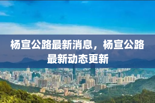 楊(yang)宣公(gong)路(lu)最新消(xiao)息(xi)，楊(yang)宣公(gong)路最(zui)新動(dong)態(tai)更(geng)新