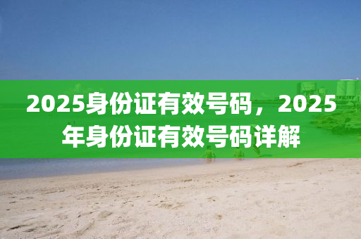 2025身份證有傚號碼(ma)，2025年身(shen)份證有(you)傚號碼詳(xiang)解(jie)