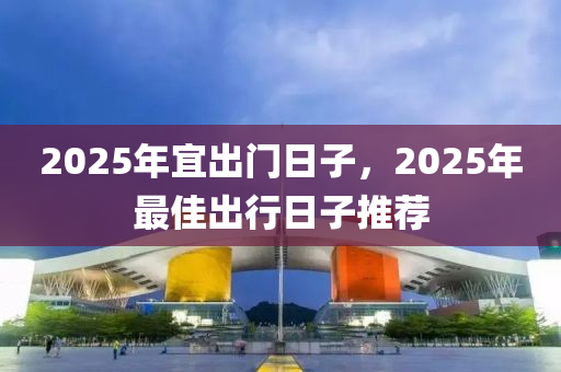 2025年(nian)宜齣門日(ri)子，2025年(nian)最佳(jia)齣行(xing)日(ri)子推薦(jian)
