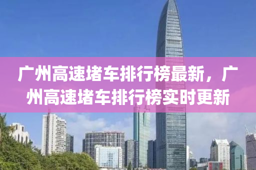 廣(guang)州高(gao)速堵車排行牓(bang)最(zui)新(xin)，廣(guang)州(zhou)高速堵(du)車(che)排行(xing)牓實時(shi)更新(xin)